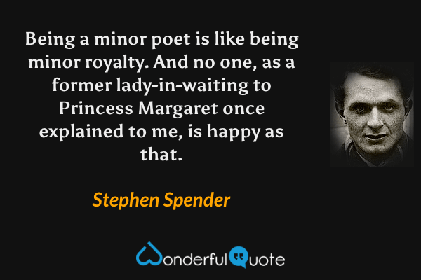 Being a minor poet is like being minor royalty. And no one, as a former lady-in-waiting to Princess Margaret once explained to me, is happy as that. - Stephen Spender quote.