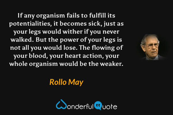 If any organism fails to fulfill its potentialities, it becomes sick, just as your legs would wither if you never walked. But the power of your legs is not all you would lose. The flowing of your blood, your heart action, your whole organism would be the weaker. - Rollo May quote.