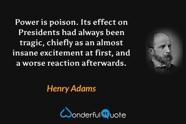 Power is poison.  Its effect on Presidents had always been tragic, chiefly as an almost insane excitement at first, and a worse reaction afterwards. - Henry Adams quote.