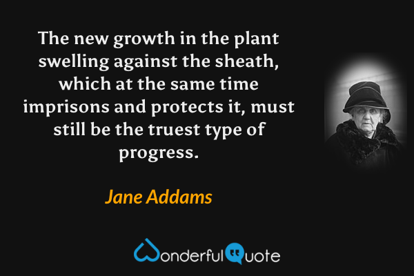 The new growth in the plant swelling against the sheath, which at the same time imprisons and protects it, must still be the truest type of progress. - Jane Addams quote.