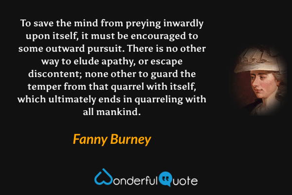 To save the mind from preying inwardly upon itself, it must be encouraged to some outward pursuit. There is no other way to elude apathy, or escape discontent; none other to guard the temper from that quarrel with itself, which ultimately ends in quarreling with all mankind. - Fanny Burney quote.