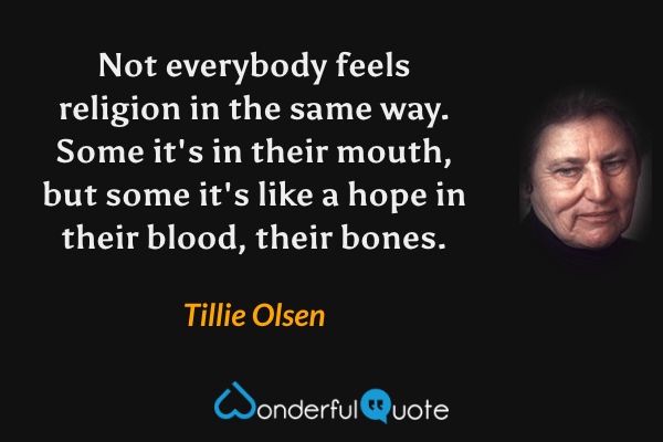 Not everybody feels religion in the same way.  Some it's in their mouth, but some it's like a hope in their blood, their bones. - Tillie Olsen quote.