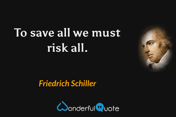 To save all we must risk all. - Friedrich Schiller quote.