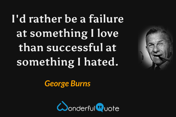 I'd rather be a failure at something I love than successful at something I hated. - George Burns quote.