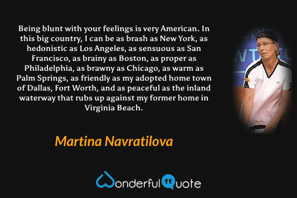 Being blunt with your feelings is very American. In this big country, I can be as brash as New York, as hedonistic as Los Angeles, as sensuous as San Francisco, as brainy as Boston, as proper as Philadelphia, as brawny as Chicago, as warm as Palm Springs, as friendly as my adopted home town of Dallas, Fort Worth, and as peaceful as the inland waterway that rubs up against my former home in Virginia Beach. - Martina Navratilova quote.