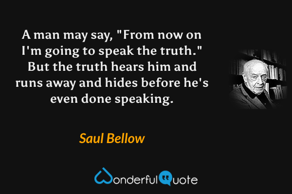 A man may say, "From now on I'm going to speak the truth."  But the truth hears him and runs away and hides before he's even done speaking. - Saul Bellow quote.