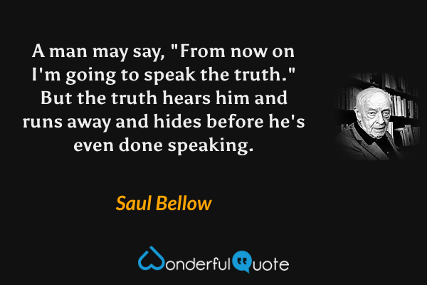 A man may say, "From now on I'm going to speak the truth." But the truth hears him and runs away and hides before he's even done speaking. - Saul Bellow quote.