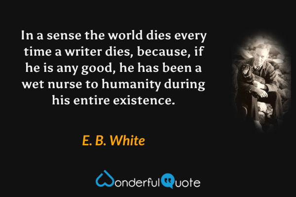 In a sense the world dies every time a writer dies, because, if he is any good, he has been a wet nurse to humanity during his entire existence. - E. B. White quote.