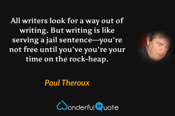 All writers look for a way out of writing.  But writing is like serving a jail sentence—you're not free until you've you're your time on the rock-heap. - Paul Theroux quote.
