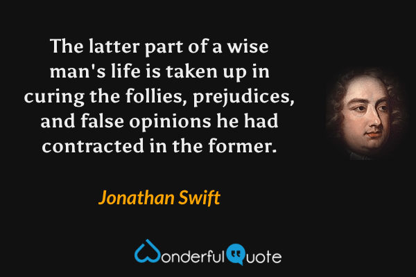 The latter part of a wise man's life is taken up in curing the follies, prejudices, and false opinions he had contracted in the former. - Jonathan Swift quote.