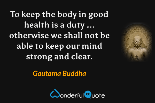 To keep the body in good health is a duty ... otherwise we shall not be able to keep our mind strong and clear. - Gautama Buddha quote.