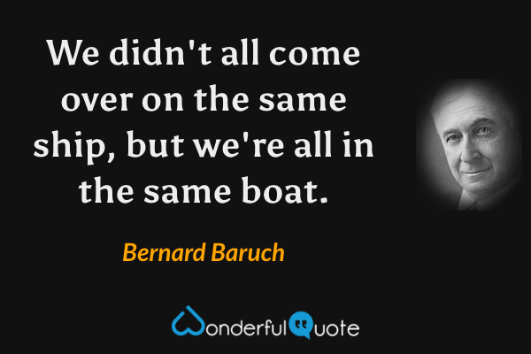 We didn't all come over on the same ship, but we're all in the same boat. - Bernard Baruch quote.