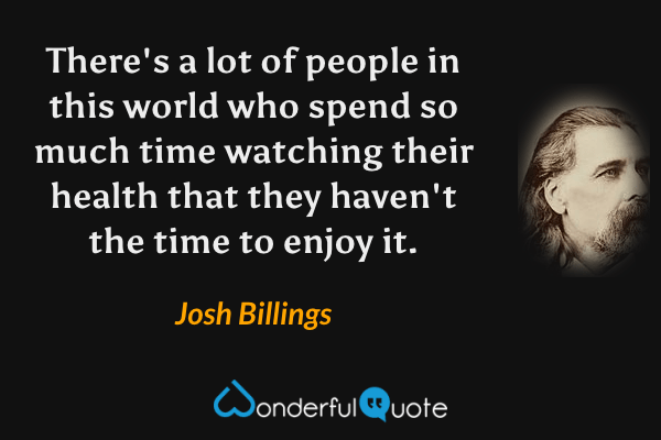 There's a lot of people in this world who spend so much time watching their health that they haven't the time to enjoy it. - Josh Billings quote.