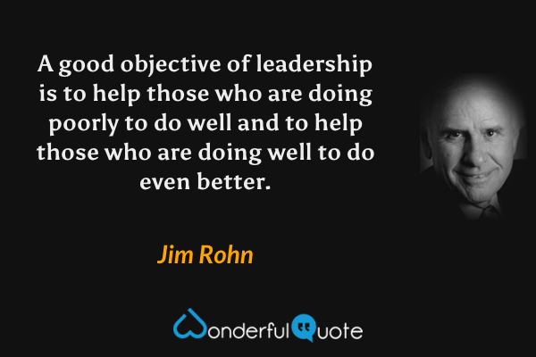 A good objective of leadership is to help those who are doing poorly to do well and to help those who are doing well to do even better. - Jim Rohn quote.
