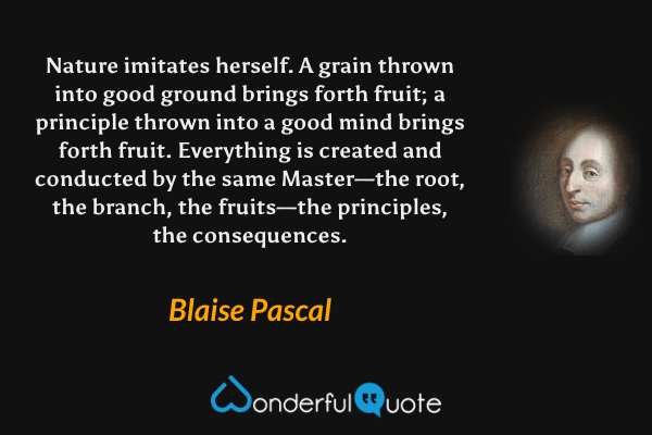 Nature imitates herself. A grain thrown into good ground brings forth fruit; a principle thrown into a good mind brings forth fruit. Everything is created and conducted by the same Master—the root, the branch, the fruits—the principles, the consequences. - Blaise Pascal quote.