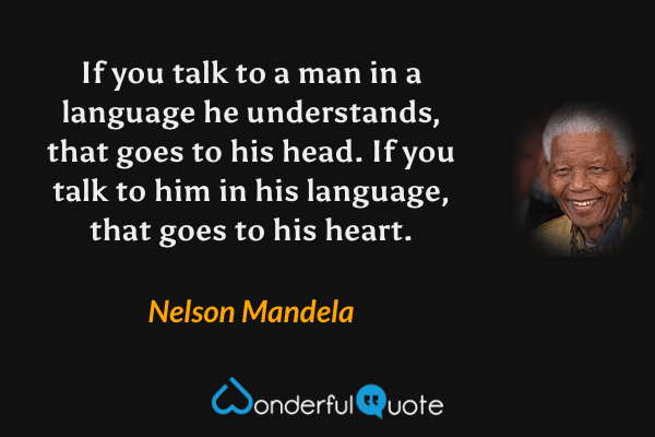 If you talk to a man in a language he understands, that goes to his head. If you talk to him in his language, that goes to his heart. - Nelson Mandela quote.