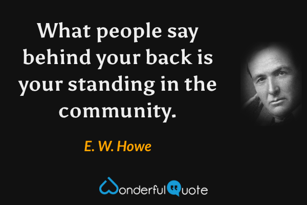 What people say behind your back is your standing in the community. - E. W. Howe quote.