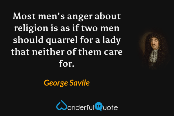 Most men's anger about religion is as if two men should quarrel for a lady that neither of them care for. - George Savile quote.