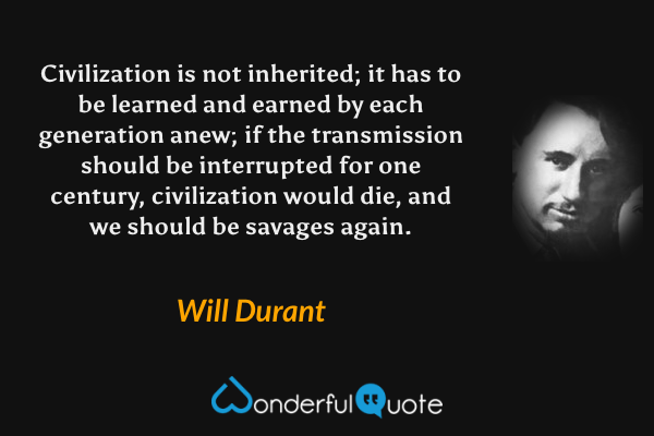 Civilization is not inherited; it has to be learned and earned by each generation anew; if the transmission should be interrupted for one century, civilization would die, and we should be savages again. - Will Durant quote.