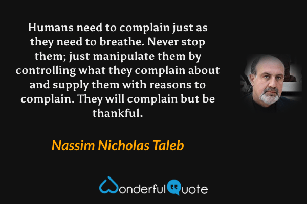 Humans need to complain just as they need to breathe. Never stop them; just manipulate them by controlling what they complain about and supply them with reasons to complain. They will complain but be thankful. - Nassim Nicholas Taleb quote.