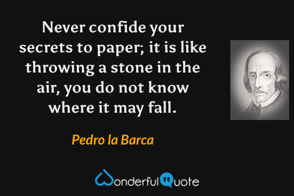 Never confide your secrets to paper; it is like throwing a stone in the air, you do not know where it may fall. - Pedro la Barca quote.