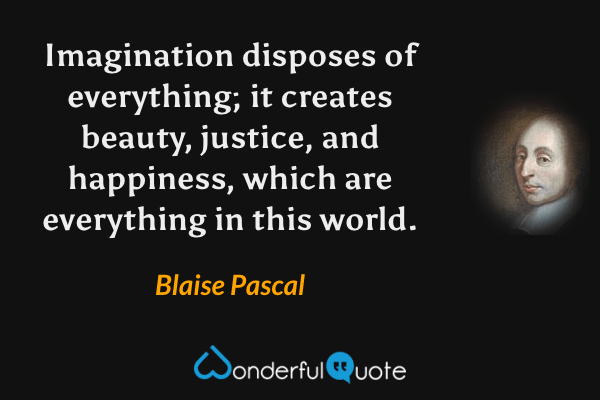 Imagination disposes of everything; it creates beauty, justice, and happiness, which are everything in this world. - Blaise Pascal quote.