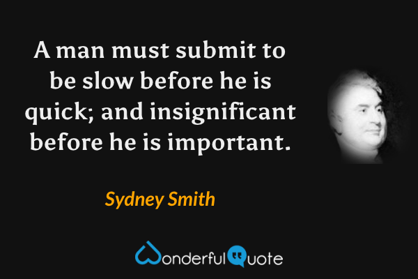 A man must submit to be slow before he is quick; and insignificant before he is important. - Sydney Smith quote.