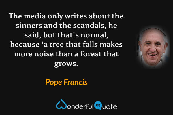 The media only writes about the sinners and the scandals, he said, but that's normal, because 'a tree that falls makes more noise than a forest that grows. - Pope Francis quote.