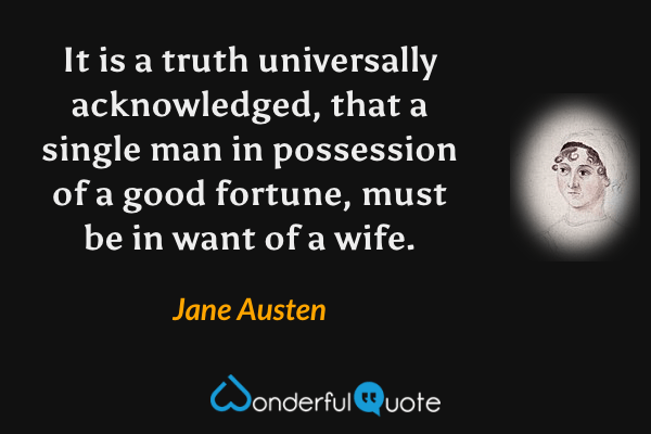 It is a truth universally acknowledged, that a single man in possession of a good fortune, must be in want of a wife. - Jane Austen quote.