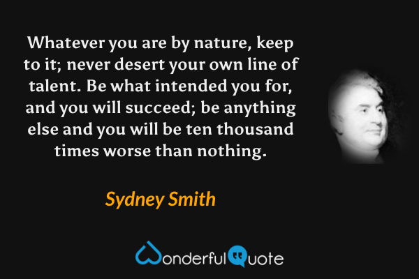 Whatever you are by nature, keep to it; never desert your own line of talent. Be what intended you for, and you will succeed; be anything else and you will be ten thousand times worse than nothing. - Sydney Smith quote.