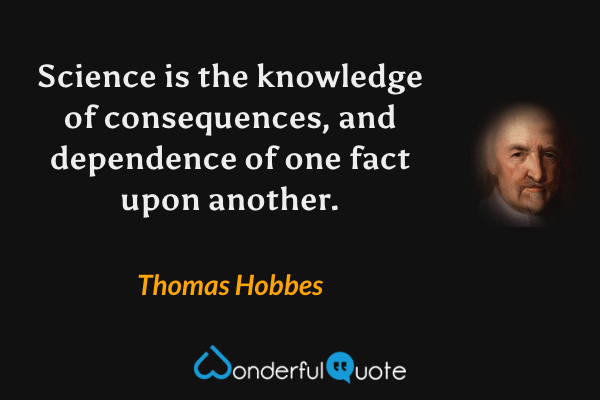 Science is the knowledge of consequences, and dependence of one fact upon another. - Thomas Hobbes quote.