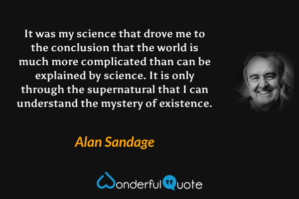 It was my science that drove me to the conclusion that the world is much more complicated than can be explained by science. It is only through the supernatural that I can understand the mystery of existence. - Alan Sandage quote.