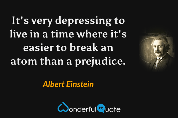 It's very depressing to live in a time where it's easier to break an atom than a prejudice. - Albert Einstein quote.