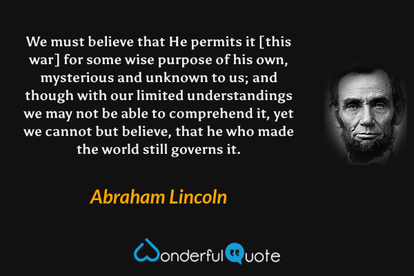 We must believe that He permits it [this war] for some wise purpose of his own, mysterious and unknown to us; and though with our limited understandings we may not be able to comprehend it, yet we cannot but believe, that he who made the world still governs it. - Abraham Lincoln quote.
