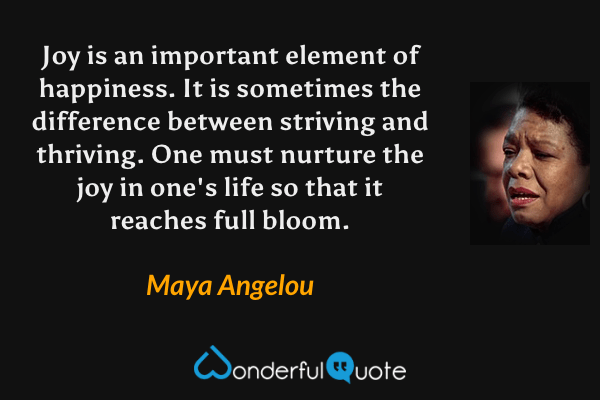 Joy is an important element of happiness. It is sometimes the difference between striving and thriving. One must nurture the joy in one's life so that it reaches full bloom. - Maya Angelou quote.