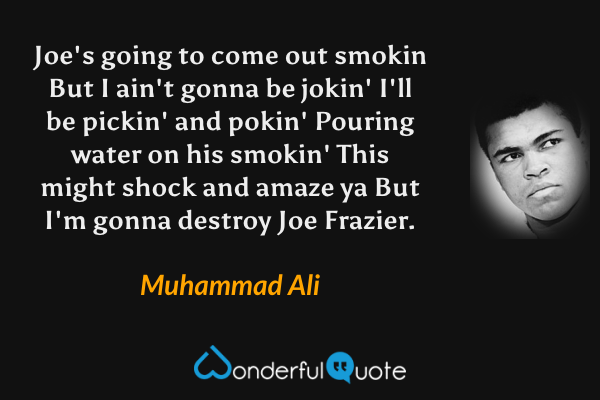 Joe's going to come out smokin
But I ain't gonna be jokin'
I'll be pickin' and pokin'
Pouring water on his smokin'
This might shock and amaze ya
But I'm gonna destroy Joe Frazier. - Muhammad Ali quote.