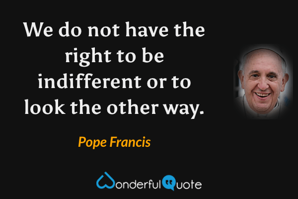 We do not have the right to be indifferent or to look the other way. - Pope Francis quote.