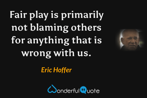 Fair play is primarily not blaming others for anything that is wrong with us. - Eric Hoffer quote.