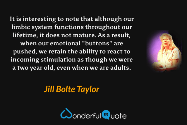 It is interesting to note that although our limbic system functions throughout our lifetime, it does not mature. As a result, when our emotional "buttons" are pushed, we retain the ability to react to incoming stimulation as though we were a two year old, even when we are adults. - Jill Bolte Taylor quote.