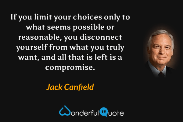If you limit your choices only to what seems possible or reasonable, you disconnect yourself from what you truly want, and all that is left is a compromise. - Jack Canfield quote.