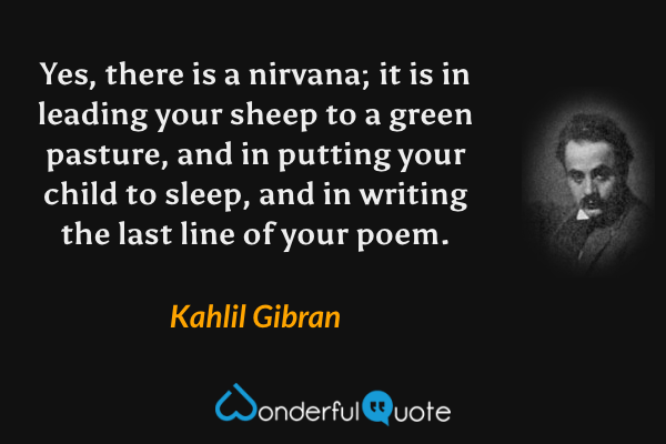 Yes, there is a nirvana; it is in leading your sheep to a green pasture, and in putting your child to sleep, and in writing the last line of your poem. - Kahlil Gibran quote.