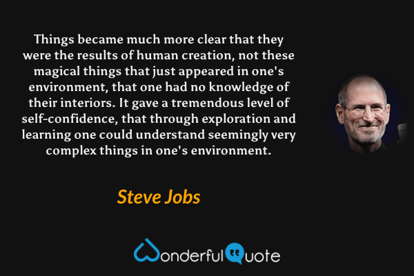 Things became much more clear that they were the results of human creation, not these magical things that just appeared in one's environment, that one had no knowledge of their interiors. It gave a tremendous level of self-confidence, that through exploration and learning one could understand seemingly very complex things in one's environment. - Steve Jobs quote.