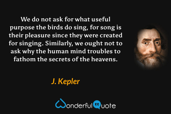 We do not ask for what useful purpose the birds do sing, for song is their pleasure since they were created for singing. Similarly, we ought not to ask why the human mind troubles to fathom the secrets of the heavens. - J. Kepler quote.