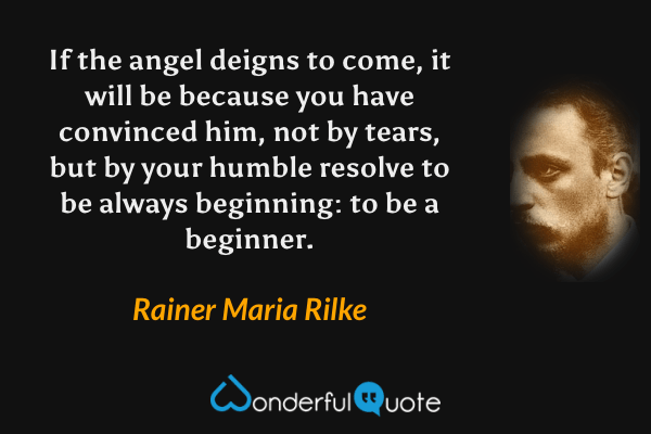 If the angel deigns to come, it will be because you have convinced him, not by tears, but by your humble resolve to be always beginning: to be a beginner. - Rainer Maria Rilke quote.