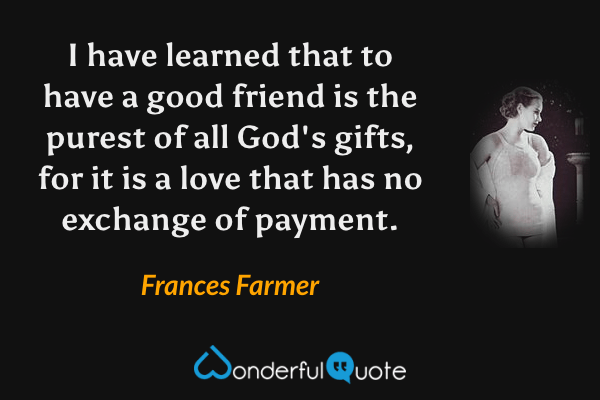 I have learned that to have a good friend is the purest of all God's gifts, for it is a love that has no exchange of payment. - Frances Farmer quote.