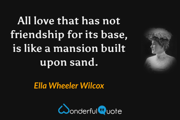 All love that has not friendship for its base, is like a mansion built upon sand. - Ella Wheeler Wilcox quote.