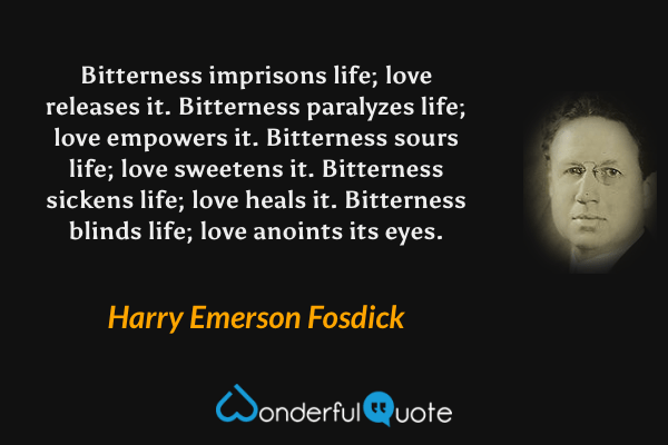 Bitterness imprisons life; love releases it. Bitterness paralyzes life; love empowers it. Bitterness sours life; love sweetens it. Bitterness sickens life; love heals it. Bitterness blinds life; love anoints its eyes. - Harry Emerson Fosdick quote.