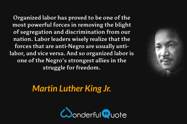 Organized labor has proved to be one of the most powerful forces in removing the blight of segregation and discrimination from our nation. Labor leaders wisely realize that the forces that are anti-Negro are usually anti-labor, and vice versa. And so organized labor is one of the Negro's strongest allies in the struggle for freedom. - Martin Luther King Jr. quote.