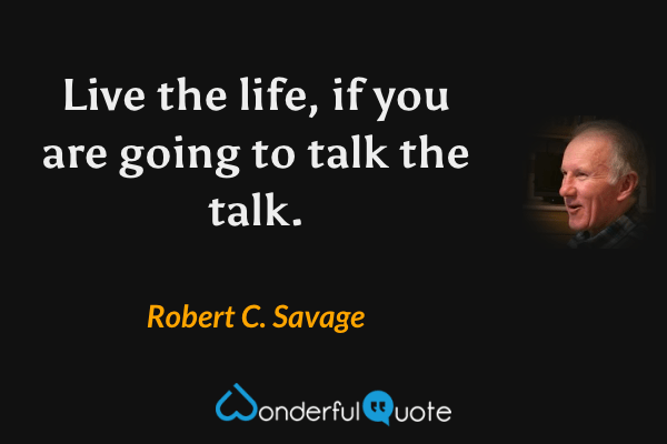 Live the life, if you are going to talk the talk. - Robert C. Savage quote.