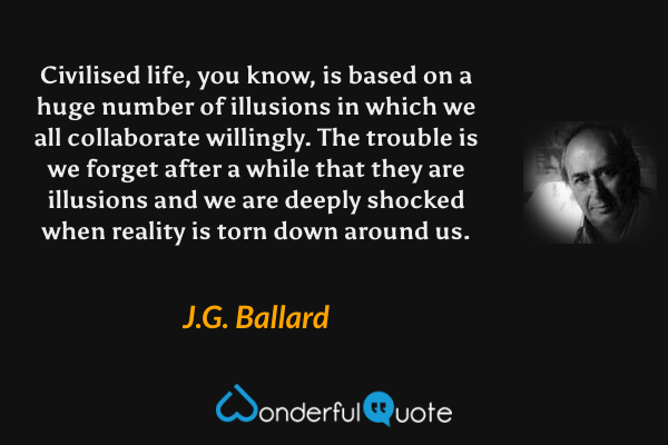 Civilised life, you know, is based on a huge number of illusions in which we all collaborate willingly. The trouble is we forget after a while that they are illusions and we are deeply shocked when reality is torn down around us. - J.G. Ballard quote.